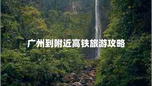 廣州到附近高鐵旅游攻略