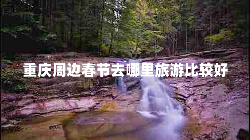 重慶周邊春節(jié)去哪里旅游比較好